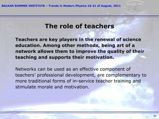 The role of teachers Teachers are key players in the renewal of science education. Among other methods, being art of a  network allows them to improve the quality of their  teaching and supports their motivation. Networks can be used as an effective component of teachers’ professional development, are complementary to  more traditional forms of in-service teacher training and  stimulate morale and motivation. 