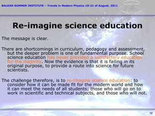 Re-imagine science education The message is clear.  There are shortcomings in curriculum, pedagogy and assessment, but the deeper problem is one of fundamental purpose. School science education  has never provided a satisfactory education for the majority . Now the evidence is that it is failing in its original purpose, to provide a route into science for future scientists.  The challenge therefore, is to  re-imagine science education : to consider how it can be made fit for the modern world and how it can meet the needs of all students; those who will go on to work in scientific and technical subjects, and those who will not.  