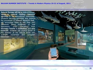 Natural Europe will be a  state-of-the-art,  hands-on natural history resource  available to the educational community. Students become scientists and explore the processes of science. Museum staff  will encourage them to ask their own questions about hundreds of real specimens. With everything from  dinosaur fossils  to  butterflies  and  rare minerals , students can explore some of the diversity of the natural world with scientific equipment and computer resources. 