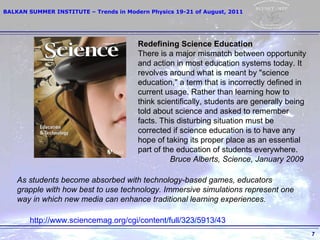 As students become absorbed with technology-based games, educators grapple with how best to use technology. Immersive simulations represent one way in which new media can enhance traditional learning experiences.   Redefining Science Education There is a major mismatch between opportunity and action in most education systems today. It revolves around what is meant by "science education," a term that is incorrectly defined in current usage. Rather than learning how to think scientifically, students are generally being told about science and asked to remember facts. This disturbing situation must be corrected if science education is to have any hope of taking its proper place as an essential part of the education of students everywhere.  Bruce Alberts, Science, January 2009 http://www.sciencemag.org/cgi/content/full/323/5913/43   