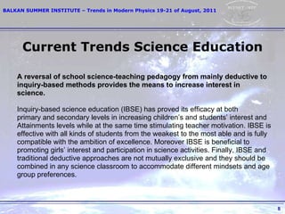 Current Trends Science Education A reversal of school science-teaching pedagogy from mainly deductive to inquiry-based methods provides the means to increase interest in science.   Inquiry-based science education (IBSE) has proved its efficacy at both primary and  s econdary   levels in increasing children’s and students’ interest and   Attainments   levels while at the same   time stimulating teacher motivation. IBSE is effective with   all kinds of students from the weakest   to the most able and is fully compatible with   the ambition of excellence. Moreover IBSE is beneficial   to promoting girls’ interest   and participation in science activities. Finally, IBSE and traditional   deductive   approaches are not mutually exclusive and they should be combined in any science   classroom to accommodate different mindsets and age group preferences. 