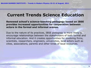 Renewed school’s science-teaching pedagogy   based on IBSE provides increased   opportunities   for cooperation between a ctors   in the formal and   informal   arenas. Due to the nature of its practices, IBSE pedagogy is   more likely to encourage relationships between   the   stakeholders of both formal and informal education.   And it creates opportunities for   involving firms, scientists, researchers, engineers, universities, local   actors such as cities, associations,   parents and other   kinds of local resources. Current Trends Science Education 