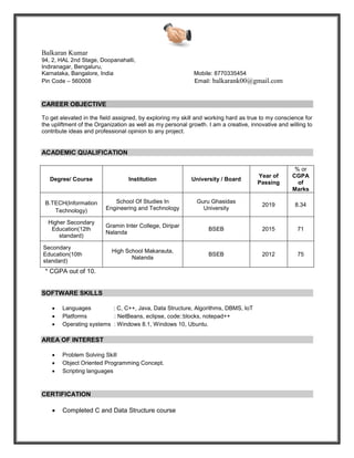 Balkaran Kumar
94, 2, HAL 2nd Stage, Doopanahalli,
Indiranagar, Bengaluru,
Karnataka, Bangalore, India Mobile: 8770335454
Pin Code – 560008 Email: balkarank00@gmail.com
CAREER OBJECTIVE
To get elevated in the field assigned, by exploring my skill and working hard as true to my conscience for
the upliftment of the Organization as well as my personal growth. I am a creative, innovative and willing to
contribute ideas and professional opinion to any project.
ACADEMIC QUALIFICATION
* CGPA out of 10.
SOFTWARE SKILLS
• Languages : C, C++, Java, Data Structure, Algorithms, DBMS, IoT
• Platforms : NetBeans, eclipse, code::blocks, notepad++
• Operating systems : Windows 8.1, Windows 10, Ubuntu.
AREA OF INTEREST
• Problem Solving Skill
• Object Oriented Programming Concept.
• Scripting languages
CERTIFICATION
• Completed C and Data Structure course
Degree/ Course Institution University / Board
Year of
Passing
% or
CGPA
of
Marks
B.TECH(Information
Technology)
School Of Studies In
Engineering and Technology
Guru Ghasidas
University
2019 8.34
Higher Secondary
Education(12th
standard)
Gramin Inter College, Diripar
Nalanda
BSEB 2015 71
Secondary
Education(10th
standard)
High School Makarauta,
Nalanda
BSEB 2012 75
 