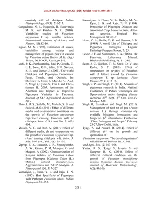 Int.J.Curr.Microbiol.App.Sci (2018) Special Issue-6: 2005-2011
2011
causindg will of chickpea. Indian
Phytopathology, 69(3): 210-217.
Gangadhara, N. B., Nagaraja, R., Basavaraja
M. K. and Krishna N. R. (2010).
Variability studies of Fusarium
oxysporum f. sp. vanillae isolates.
International Journal of Science and
Nature, 1(1):12-16.
Ingole, M. N. (1995). Estimation of losses,
variability among isolates and
management of pigeon pea wilt caused
by Fusarium udum Butler. M.Sc. (Ag.)
Thesis, Dr. PDKV, Akola, pp.146.
Joshi, P. K., Parthasarathy, Rao. P., Gowda, C.
L. L., Jones, R. B., Silim, S. N., Saxena,
K. B. and Kumar, J. (2001). The world
Chickpea and Pigeonpea Economies:
Facts, Trends, And Outlook. In:
Shiferaw B, Silim S, Muricho G, Audi
P, Mligo J, Lyimo S, You L. and Chris-
tiansen JL. 2005. Assessment of the
Adoption and Impact of Improved
Pigeonpea Varieties in Tanzania.
Journal of SAT Agricultural Research
3(1).
Khan, I. H. S., Saifulla, M., Mahesh, S. B. and
Pallavi, M. S. (2011). Effect of different
media and enviromental conditions on
the growth of Fusarium oxysporum
f.sp.ciceri causing Fusarium wilt of
chickpea. Inter. J. Sci. and Nat. 2: 402-
404.
Khilare, V. C. and Rafi A. (2012). Effect of
different media, ph and temperature on
the growth of Fusarium oxysporum f.sp.
ciceri causing chickpea wilt. Inter. J.
Adv. Biol. Res., Vol. 2(1): 99-102.
Kiprop, E. K., Baudoin, J. P., Mwang'ombe,
A. W., Kimani, P. M, Mer-geai, G. and
Maquet, A. (2002). Characterization of
Kenyan isolates of Fusarium Udum
from Pigeonpea [Cajanus Cajan (L.)
Millsp.] cultural characteristics,
Aggressiveness and AFLP Analysis. J.
Phyto-pathol.150: 517-527.
Kannaiyan, J., Nene, Y. L. and Raju, T. N.
(1985). Host Specificity of Pigeonpea
Wilt Pathogen Fusarium udum. Indian
Phytopath. 38: 553.
Kannaiyan, J., Nene, Y. L., Reddy, M. V.,
Ryan, J. G. and Raju, T. N. (1984).
Prevalence of Pigeonpea Diseases and
Associated Crop Losses in Asia, Africa
and America. Tropical Pest
Management 30: 62–71.
Nene, Y. L., Sheila, V. K. and Sharma, S. B.
(1989). A world List of Chickpea and
Pigeonpea Pathogens. Legume
Pathology Progress Report, 7: 23.
Leslie, J. F. and Summerell, B. A. (2006). The
Fusarium, Laboratory Manual,
Blackwell Publishing, pp. 1 – 388.
Scott, J. C., Gordon, T. R., Shaw, D. V. and
Koike, S. T. (2010). Effect of
temperature on severity of Fusarium
wilt of lettuce caused by Fusarium
oxysporum f. sp. lactucae. Plant
Disease, 94 (1): 13-17.
Singh, J. P. and Singh, F. (2014). Scenario of
pigeonpea research in India. National
Conference of Pulses: Challenges and
Opportunities under changing climate
scenariao 29th
Sept. -1st
Oct. JNKVV
Jabalpur, MP.
Singh R, Laxmikant and Singh M. (2016).
Management of root rot of pea (Pisum
sativum L.) through commercially
available bioagent formulation and
fungicide. 6th
international Conference
“Plant, Pathogens and People” February
23-27, New Delhi, India.
Tyagi, S. and Paudel, R. (2014). Effect of
different pH on the growth and
sporulation of
Fusarium oxysporum: The causal organism of
wilt disease of Tomato. Int. J. Bas.
and Appl. Biol. (2) 103–106.
Yadav, R. S., Tyagi S., Javeria S. and
Gangwar R. K. (2014). Effect of
different cultural condition on the
growth of Fusarium moniliforme
causing Bakanae disease. European
Journal of Molecular Biotechnology,
4(2): 95-100.
 