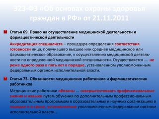 323-ФЗ «Об основах охраны здоровья
     граждан в РФ» от 21.11.2011
Статья 69. Право на осуществление медицинской деятельности и
фармацевтической деятельности
Аккредитация специалиста – процедура определения соответствия
готовности лица, получившего высшее или среднее медицинское или
фармацевтическое образование, к осуществлению медицинской деятель-
ности по определенной медицинской специальности. Осуществляется …. не
реже одного раза в пять лет в порядке, установленном уполномоченным
федеральным органом исполнительной власти.
Статья 73. Обязанности медицинских работников и фармацевтических
работников
Медицинские работники обязаны … совершенствовать профессиональные
знания и навыки путем обучения по дополнительным профессиональным
образовательным программам в образовательных и научных организациях в
порядке и в сроки, установленные уполномоченным федеральным органом
исполнительной власти…
 