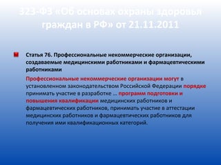 323-ФЗ «Об основах охраны здоровья
    граждан в РФ» от 21.11.2011

 Статья 76. Профессиональные некоммерческие организации,
 создаваемые медицинскими работниками и фармацевтическими
 работниками
 Профессиональные некоммерческие организации могут в
 установленном законодательством Российской Федерации порядке
 принимать участие в разработке … программ подготовки и
 повышения квалификации медицинских работников и
 фармацевтических работников, принимать участие в аттестации
 медицинских работников и фармацевтических работников для
 получения ими квалификационных категорий.
 