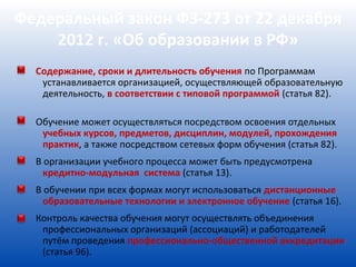 Федеральный закон ФЗ-273 от 22 декабря
    2012 г. «Об образовании в РФ»
  Содержание, сроки и длительность обучения по Программам
   устанавливается организацией, осуществляющей образовательную
   деятельность, в соответствии с типовой программой (статья 82).

  Обучение может осуществляться посредством освоения отдельных
   учебных курсов, предметов, дисциплин, модулей, прохождения
   практик, а также посредством сетевых форм обучения (статья 82).
  В организации учебного процесса может быть предусмотрена
    кредитно-модульная система (статья 13).
  В обучении при всех формах могут использоваться дистанционные
    образовательные технологии и электронное обучение (статья 16).
  Контроль качества обучения могут осуществлять объединения
   профессиональных организаций (ассоциаций) и работодателей
   путём проведения профессионально-общественной аккредитации
   (статья 96).
 