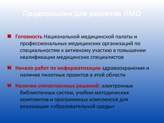 Предпосылки для развития НМО

Готовность Национальной медицинской палаты и
  профессиональных медицинских организаций по
  специальностям к активному участию в повышении
  квалификации медицинских специалистов
Начало работ по информатизации здравоохранения и
 наличие пилотных проектов в этой области
Наличие отечественных решений: электронных
 библиотечных систем, учебно-методических
 комплектов и программных комплексов для
 реализации «образовательной среды»
 