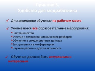 Принцип 5.
       Удобство для медработника

 Дистанционное обучение на рабочем месте
 Учитываются все образовательные мероприятия:
   Наставничество
   Участие в патологоанатомических разборах
   Обучение в симуляционных центрах
   Выступления на конференциях
   Научная работа и другая активность


 Обучение должно быть актуальным и
 интересным
 