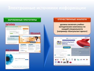Электронные источники информации

  ЗАРУБЕЖНЫЕ ПРОТОТИПЫ       ОТЕЧЕСТВЕННЫЕ АНАЛОГИ

UpToDate                        должны включать учебно-
                               методические комплексы по
                                 каждой специальности
                             (например «Консультант врача»)
                 MDconsult




NHC Evidence
 