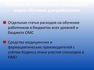 Принцип 11. Бесплатность большинства
   видов обучения для работников

Отдельная статья расходов на обучение
работников в бюджетах всех уровней и
бюджете ОМС

Средства медицинских и
фармацевтических производителей с
учётом Кодекса этики участия спонсоров в
НМО
 