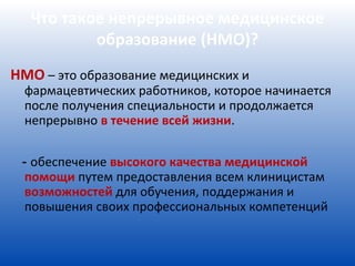 Что такое непрерывное медицинское
          образование (НМО)?
НМО – это образование медицинских и
  фармацевтических работников, которое начинается
  после получения специальности и продолжается
  непрерывно в течение всей жизни.


 - обеспечение высокого качества медицинской
  помощи путем предоставления всем клиницистам
  возможностей для обучения, поддержания и
  повышения своих профессиональных компетенций
 