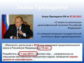 Указы Президента
                               Указы Президента РФ от 07.05.2012

                                         «О мерах по реализации
                            демографической политики Российской
                                                    Федерации»

                           «О совершенствовании государственной
                               политики в сфере здравоохранения»


…Обеспечить увеличение к 2018 году ожидаемой продолжительности
жизни в Российской Федерации до 74 лет…

Разработать до 1 мая 2013 г. комплекс мер … направленных на
повышение квалификации медицинских кадров, проведение оценки
уровня их квалификации…
 