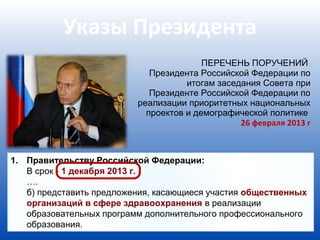 Указы Президента
                                         ПЕРЕЧЕНЬ ПОРУЧЕНИЙ
                             Президента Российской Федерации по
                                     итогам заседания Совета при
                             Президенте Российской Федерации по
                          реализации приоритетных национальных
                            проектов и демографической политике
                                                 26 февраля 2013 г



1. Правительству Российской Федерации:
   В срок - 1 декабря 2013 г.
   ….
   б) представить предложения, касающиеся участия общественных
   организаций в сфере здравоохранения в реализации
   образовательных программ дополнительного профессионального
   образования.
 