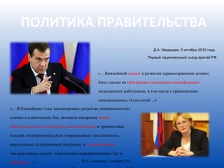 ПОЛИТИКА ПРАВИТЕЛЬСТВА
                                                                         Д.А. Медведев, 5 октября 2012 года,

                                                                      Первый национальный съезд врачей РФ



                                             «…Важнейший акцент в развитии здравоохранения должен

                                             быть сделан на программах повышения квалификации

                                             медицинских работников, в том числе с применением

                                             инновационных технологий…»
«…В ближайшие годы запланировано развитие университетских

клиник и клинических баз, активное внедрение новых

образовательных технологий, симуляционных и тренинговых

классов, экспериментальных операционных для животных,

виртуальных ситуационных программ и дистанционных

интерактивных сессий, электронных информационных баз и

библиотек…»                        В.И. Скворцова, 5 октября 2012 ,
 