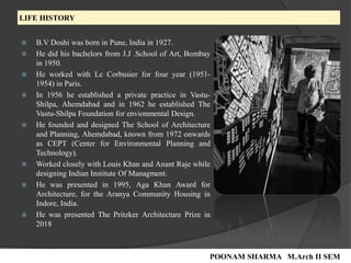 LIFE HISTORY
 B.V Doshi was born in Pune, India in 1927.
 He did his bachelors from J.J .School of Art, Bombay
in 1950.
 He worked with Le Corbusier for four year (1951-
1954) in Paris.
 In 1956 he established a private practice in Vastu-
Shilpa, Ahemdabad and in 1962 he established The
Vastu-Shilpa Foundation for envionmental Design.
 He founded and designed The School of Architecture
and Planning, Ahemdabad, known from 1972 onwards
as CEPT (Center for Environmental Planning and
Technology).
 Worked closely with Louis Khan and Anant Raje while
designing Indian Institute Of Managment.
 He was presented in 1995, Aga Khan Award for
Architecture, for the Aranya Community Housing in
Indore, India.
 He was presented The Pritzker Architecture Prize in
2018
POONAM SHARMA M.Arch II SEM
 