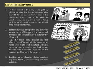 EDUCATION TECHNOLOGY
1. We take inspiration from art, nature, politics,
religion but more than that we learn from what
existed before us. So somehow we must be the
change we want to see in the world as
Gandhiji said, similarly if we want to bring
good in architectural education we should
bring change in ourselves.
2. Tendency towards introspection and inquiry is
a major theme of his approach to design, and
permeates into his teaching style and everyday
life as well.
E.g.; B.V. Doshi grand daughter said that
when in doubt if i would ask him a question he
would never offer a solution instead he always
prefer to pose a question and look at the
problem from a different angle and in the
process i would arrive at the answers.
3. Buildings are no other than a living organism,
they must breathe, speak and sing like trees
and birds.
POONAM SHARMA M.Arch II SEM
 