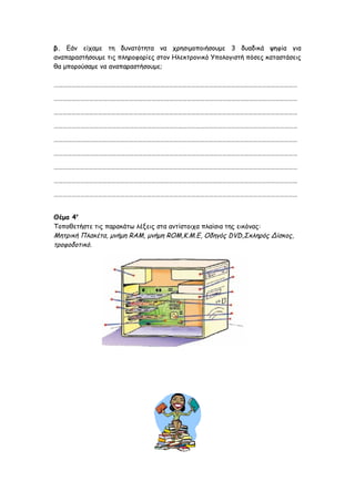 β. Εάν είχαμε τη δυνατότητα να χρησιμοποιήσουμε 3 δυαδικά ψηφία για
αναπαραστήσουμε τις πληροφορίες στον Ηλεκτρονικό Υπολογιστή πόσες καταστάσεις
θα μπορούσαμε να αναπαραστήσουμε;
…………………………………………………………………………………………………………………………………………………
…………………………………………………………………………………………………………………………………………………
…………………………………………………………………………………………………………………………………………………
…………………………………………………………………………………………………………………………………………………
…………………………………………………………………………………………………………………………………………………
…………………………………………………………………………………………………………………………………………………
…………………………………………………………………………………………………………………………………………………
…………………………………………………………………………………………………………………………………………………
…………………………………………………………………………………………………………………………………………………
Θέμα 4ο
Τοποθετήστε τις παρακάτω λέξεις στα αντίστοιχα πλαίσια της εικόνας:
Μητρική Πλακέτα, μνήμη RAM, μνήμη ROM,Κ.Μ.Ε, Οδηγός DVD,Σκληρός Δίσκος,
τροφοδοτικό.
 