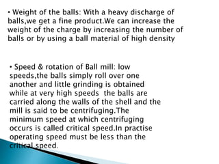 • Weight of the balls: With a heavy discharge of
balls,we get a fine product.We can increase the
weight of the charge by increasing the number of
balls or by using a ball material of high density
• Speed & rotation of Ball mill: low
speeds,the balls simply roll over one
another and little grinding is obtained
while at very high speeds the balls are
carried along the walls of the shell and the
mill is said to be centrifuging.The
minimum speed at which centrifuging
occurs is called critical speed.In practise
operating speed must be less than the
critical speed.
 