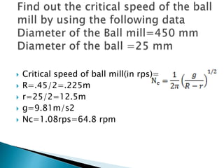  Critical speed of ball mill(in rps)=
 R=.45/2=.225m
 r=25/2=12.5m
 g=9.81m/s2
 Nc=1.08rps=64.8 rpm
 
