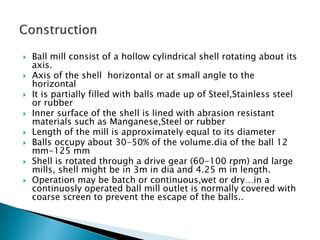  Ball mill consist of a hollow cylindrical shell rotating about its
axis.
 Axis of the shell horizontal or at small angle to the
horizontal
 It is partially filled with balls made up of Steel,Stainless steel
or rubber
 Inner surface of the shell is lined with abrasion resistant
materials such as Manganese,Steel or rubber
 Length of the mill is approximately equal to its diameter
 Balls occupy about 30-50% of the volume.dia of the ball 12
mm-125 mm
 Shell is rotated through a drive gear (60-100 rpm) and large
mills, shell might be in 3m in dia and 4.25 m in length.
 Operation may be batch or continuous,wet or dry…in a
continuosly operated ball mill outlet is normally covered with
coarse screen to prevent the escape of the balls..
 
