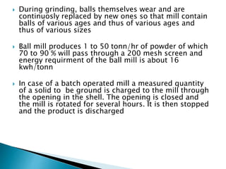  During grinding, balls themselves wear and are
continuosly replaced by new ones so that mill contain
balls of various ages and thus of various ages and
thus of various sizes
 Ball mill produces 1 to 50 tonn/hr of powder of which
70 to 90 % will pass through a 200 mesh screen and
energy requirment of the ball mill is about 16
kwh/tonn
 In case of a batch operated mill a measured quantity
of a solid to be ground is charged to the mill through
the opening in the shell. The opening is closed and
the mill is rotated for several hours. It is then stopped
and the product is discharged
 