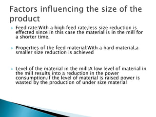  Feed rate:With a high feed rate,less size reduction is
effected since in this case the material is in the mill for
a shorter time.
 Properties of the feed material:With a hard material,a
smaller size reduction is achieved
 Level of the material in the mill:A low level of material in
the mill results into a reduction in the power
consumption.if the level of material is raised power is
wasted by the production of under size material
 