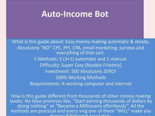 Auto-Income Bot
What is this guide about: Easy money making automatic & steady.
Absolutely “NO” CPC, PPI, CPA, email marketing, surveys and
everything of that sort.
5 Methods: 5 (3+1) automatic and 1 manual.
Difficulty: Super Easy [Noobie Friednly]
Investment: $00 Absolutely ZERO!
100% Working Methods
Requirements: A working computer and internet
How is this guide different from thousands of other money making
books: No false promises like, “Start earning thousands of dollars by
doing nothing” or “Become a Millionaire effortlessly”. All the
methods are practical and every sing one of them “WILL” make you
 