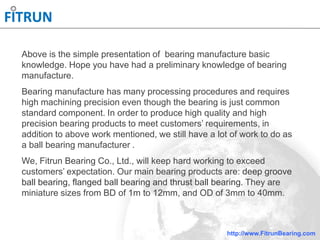 http://www.FitrunBearing.com
Above is the simple presentation of bearing manufacture basic
knowledge. Hope you have had a preliminary knowledge of bearing
manufacture.
Bearing manufacture has many processing procedures and requires
high machining precision even though the bearing is just common
standard component. In order to produce high quality and high
precision bearing products to meet customers’ requirements, in
addition to above work mentioned, we still have a lot of work to do as
a ball bearing manufacturer .
We, Fitrun Bearing Co., Ltd., will keep hard working to exceed
customers’ expectation. Our main bearing products are: deep groove
ball bearing, flanged ball bearing and thrust ball bearing. They are
miniature sizes from BD of 1m to 12mm, and OD of 3mm to 40mm.
 