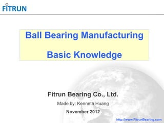 http://www.FitrunBearing.com
Ball Bearing Manufacturing
Basic Knowledge
Fitrun Bearing Co., Ltd.
Made by: Kenneth Huang
November 2012
 