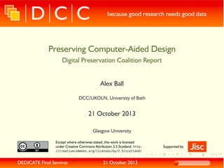 because good research needs good data

Preserving Computer-Aided Design
Digital Preservation Coalition Report
Alex Ball
DCC/UKOLN, University of Bath

21 October 2013
Glasgow University
Except where otherwise stated, this work is licensed
under Creative Commons Attribution 2.5 Scotland: http:
//creativecommons.org/licenses/by/2.5/scotland/

DEDICATE Final Seminar

21 October 2013

Supported by

 