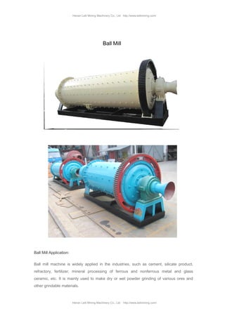 Henan Leili Mining Machinery Co., Ltd http://www.leilimining.com/
Henan Leili Mining Machinery Co., Ltd http://www.leilimining.com/
Ball Mill
Ball Mill Application:
Ball mill machine is widely applied in the industries, such as cement, silicate product,
refractory, fertilizer, mineral processing of ferrous and nonferrous metal and glass
ceramic, etc. It is mainly used to make dry or wet powder grinding of various ores and
other grindable materials.
 