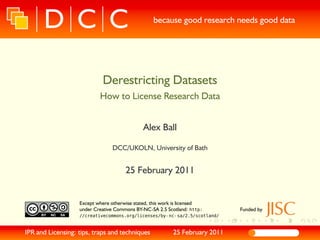 because good research needs good data




                             Derestricting Datasets
                            How to License Research Data


                                                Alex Ball

                                  DCC/UKOLN, University of Bath


                                        25 February 2011


                   Except where otherwise stated, this work is licensed
                   under Creative Commons BY-NC-SA 2.5 Scotland: http:           Funded by
                   //creativecommons.org/licenses/by- nc- sa/2.5/scotland/


IPR and Licensing: tips, traps and techniques                 25 February 2011
 