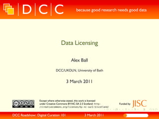 because good research needs good data




                                     Data Licensing

                                              Alex Ball

                                DCC/UKOLN, University of Bath


                                         3 March 2011


                 Except where otherwise stated, this work is licensed
                 under Creative Commons BY-NC-SA 2.5 Scotland: http:       Funded by
                 //creativecommons.org/licenses/by- nc- sa/2.5/scotland/


DCC Roadshow: Digital Curation 101                        3 March 2011
 