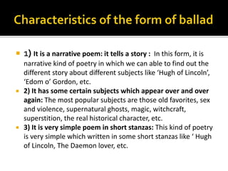  1) It is a narrative poem: it tells a story : In this form, it is
narrative kind of poetry in which we can able to find out the
different story about different subjects like ‘Hugh of Lincoln’,
‘Edom o’ Gordon, etc.
 2) It has some certain subjects which appear over and over
again: The most popular subjects are those old favorites, sex
and violence, supernatural ghosts, magic, witchcraft,
superstition, the real historical character, etc.
 3) It is very simple poem in short stanzas: This kind of poetry
is very simple which written in some short stanzas like ‘ Hugh
of Lincoln, The Daemon lover, etc.
 