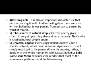  4)It is sing-able: It is also an important characteristic that
person can sing it well. And in starting days there were no
written ballad but it was passing from person to person by
word of mouth.
 5) It has charm of natural simplicity: This poetry gives us
charm in very simple thing also and very naturally. That’s why
it is called natural simple poem.
 6) Universal appeal: Every single ballad touches upon a
specific subject, which bears universal significance. It’s not
simply restricted to his personality or his country, rather; it
deals with the whole humanity. John Keats’s ballad La Belle
Dame sans Merci convinces the readers that most of the
women are perfidious and double-crossing.
 