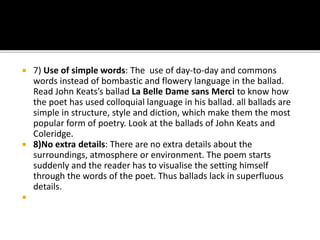  7) Use of simple words: The use of day-to-day and commons
words instead of bombastic and flowery language in the ballad.
Read John Keats’s ballad La Belle Dame sans Merci to know how
the poet has used colloquial language in his ballad. all ballads are
simple in structure, style and diction, which make them the most
popular form of poetry. Look at the ballads of John Keats and
Coleridge.
 8)No extra details: There are no extra details about the
surroundings, atmosphere or environment. The poem starts
suddenly and the reader has to visualise the setting himself
through the words of the poet. Thus ballads lack in superfluous
details.

 