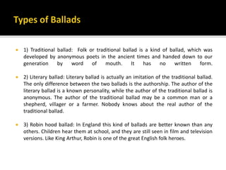  1) Traditional ballad: Folk or traditional ballad is a kind of ballad, which was
developed by anonymous poets in the ancient times and handed down to our
generation by word of mouth. It has no written form.
 2) Literary ballad: Literary ballad is actually an imitation of the traditional ballad.
The only difference between the two ballads is the authorship. The author of the
literary ballad is a known personality, while the author of the traditional ballad is
anonymous. The author of the traditional ballad may be a common man or a
shepherd, villager or a farmer. Nobody knows about the real author of the
traditional ballad.
 3) Robin hood ballad: In England this kind of ballads are better known than any
others. Children hear them at school, and they are still seen in film and television
versions. Like King Arthur, Robin is one of the great English folk heroes.
 
