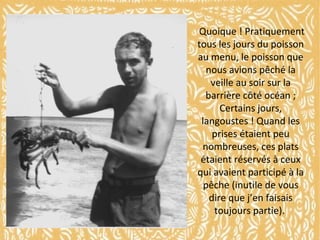 Quoique ! Pratiquement
tous les jours du poisson
au menu, le poisson que
nous avions pêché la
veille au soir sur la
barrière côté océan ;
Certains jours,
langoustes ! Quand les
prises étaient peu
nombreuses, ces plats
étaient réservés à ceux
qui avaient participé à la
pêche (inutile de vous
dire que j’en faisais
toujours partie).

 