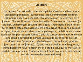 Les loisirs
J’ai déjà eu l’occasion de parler de la pêche. Certains « dilettantes »
pêchaient pendant la journée côté lagon, comme notre coiffeur,
légionnaire italien, qui pêchait entre deux coupes de cheveux, avec
juste un fil enroulé autour d’une bouteille d’Hinano et un hameçon (je
dis bien, un hameçon, souvent sans appât). Pour nous, c’était le soir,
sur le platier côté océan, dans 50 cm d’eau. Nous étions une douzaine,
en ligne, équipés de nos chaussures « pataugas », un bâton à la main et
quelques lampes morigaz (lampe à pétrole sous pression avec manchon
lumineux). Il suffisait de donner un coup de bâton sur le poisson
endormi pour l’assommer, généralement tarau (loche) pahoro
(perroquet) et roï (mérou)… Quand nous trouvions une langouste,
immédiatement nous l’entourions et c’était à celui qui lui mettrait le
pied dessus le premier. Tout cela finissait dans nos sacs en caoutchouc
(sac de nos matelas pneumatiques).

 