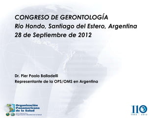 CONGRESO DE GERONTOLOGÍA
Rio Hondo, Santiago del Estero, Argentina
28 de Septiembre de 2012




Dr. Pier Paolo Balladelli
Representante de la OPS/OMS en Argentina
 