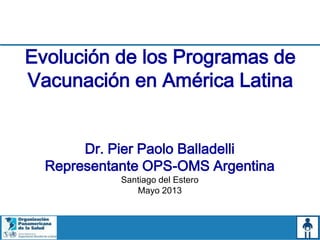 Evolución de los Programas de
Vacunación en América Latina
Dr. Pier Paolo Balladelli
Representante OPS-OMS Argentina
Santiago del Estero
Mayo 2013
 