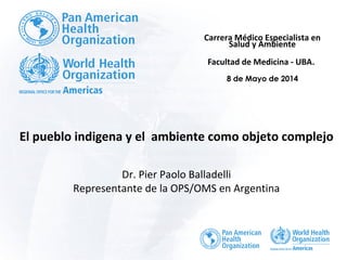 El pueblo indigena y el ambiente como objeto complejo
Dr. Pier Paolo Balladelli
Representante de la OPS/OMS en Argentina
Carrera Médico Especialista en
Salud y Ambiente
Facultad de Medicina - UBA.
8 de Mayo de 2014
 