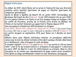 Rappel historique…Au début du XIVe siècle Rome est en proie à l’insécurité due aux éternels combats entre Guelfes (partisans du pape) et Gibelins (partisans de l’empereur germanique).Après le décès à Spolète de Benoit XI en juillet 1304, l’archevêque de Bordeaux Bertrand de Got (Clément V) est difficilement élu en juin 1305. Il n’ira jamais à Rome ni en Italie et se fixe quelque temps en Avignon, ville du comté de Provence, proche de la France (rive droite du Rhône), de l’Italie et du Comtat Venaissin qui appartient à l’Eglise depuis 1274.Ses successeurs s’établiront définitivement en Avignon,Jean XXII, Benoit XII, Clément VI, Innocent VI, Urbain V (qui revient à Rome en octobre 1367 mais en repart et meurt à Marseille en décembre 1370) et Grégoire XI qui quitte Avignon en septembre 1376 pour Rome où il décède en mars 1378. Débute alors, pour l’Eglise catholique romaine, un prodigieux désordre connu sous le nom de Grand Schisme d’Occident,puisque divisée désormais en 2 obédiences, celle d’Avignon et celle de Rome. A Avignon règnent Clément VII puis Benoit XIII qui quitte la ville en mars 1403 : c’est la fin de la belle histoire « d’Avignon et ses papes » ! L’élection en mars 1407 de Martin V met fin difficilement au schisme. Mais la ville d’Avignon ne se rendra aux représentants du pape romain qu’en novembre 1411 après un siège extrêmement violent et une résistance courageuse. 