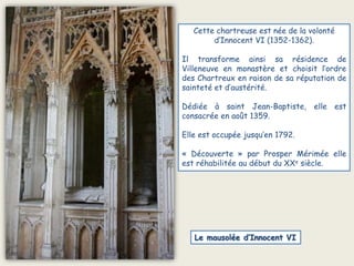 Cette chartreuse est née de la volontéd’Innocent VI (1352-1362).Il transforme ainsi sa résidence de Villeneuve en monastère et choisit l’ordre des Chartreux en raison de sa réputation de sainteté et d’austérité. Dédiée à saint Jean-Baptiste, elle est consacrée en août 1359.Elle est occupée jusqu’en 1792.« Découverte » par Prosper Mérimée elle est réhabilitée au début du XXe siècle.Le mausolée d’Innocent VI