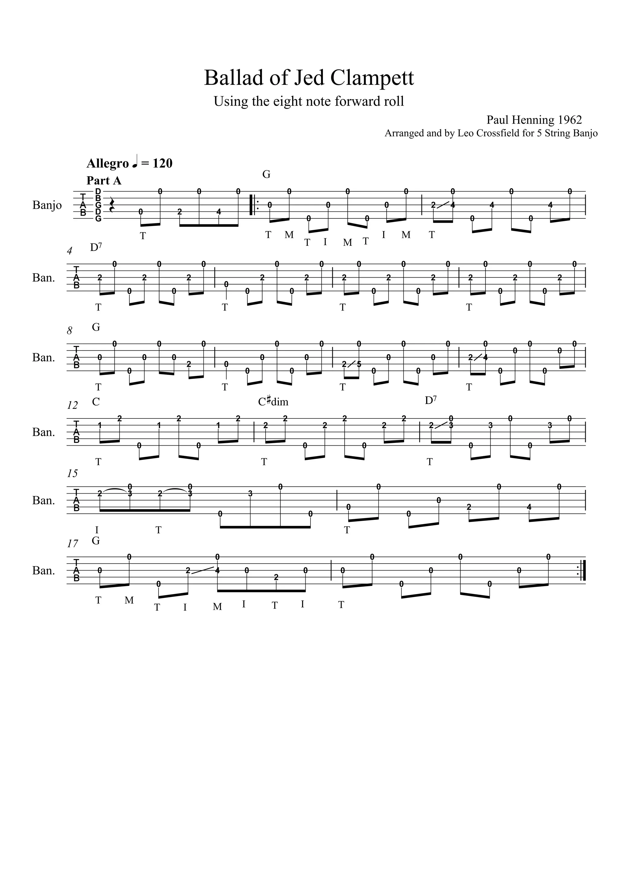 Allegro q = 120
Using the eight note forward roll
Ballad of Jed Clampett
Banjo
G
D
G
B
D
Part A
0
0
T
G
2
0
4
0
M
T
0
0
I M
0
0
T
I
Paul Henning 1962
Arranged and by Leo Crossfield for 5 String Banjo
0
0
M T
0
0
2 4
0
0
4
0
0
4
0
4
Ban.
T
D7
2
0
T
0
2
0
0
T
2
0
0
0
2
0
0
T
2
0
2
0
0
2
0
0
T
2
0
2
0
0
2
0
0
2
0
8
Ban.
T
G
0
0
0
0
0
0
T
2
0
0
0
0
0
0
T
0
0
2 5
0
0
0
0
0
T
0
0
2 4
0
0
0
0
0
0
0
12
Ban.
T
C
1
2
0
1
2
0
T
1
2
C#dim
2
2
0
2
2
0
T
D7
2
2
2 3
0
0
3
0
0
3
0
15
Ban.
I T
2 3
0
2 3
0
T
0
3
0
0
0
0
0
0
2
0
4
0
17
Ban.
T
G
M
T
0
0
I M
0
2
I T I T
4
0
0
2
0 0
0
0
0
0
0
0
0