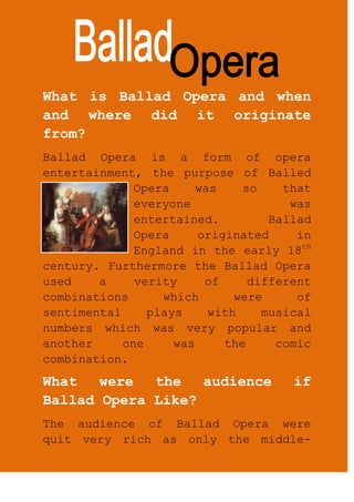 What is Ballad Opera and when and where did it originate from?<br />-23495688975Ballad Opera is a form of opera entertainment, the purpose of Balled Opera was so that everyone was entertained. Ballad Opera originated in England in the early 18th century. Furthermore the Ballad Opera used a verity of different combinations which were of sentimental plays with musical numbers which was very popular and another one was the comic combination.   <br />What were the audience if Ballad Opera Like? <br />The audience of Ballad Opera were quit very rich as only the middle-class and upper-class could only afford to go and watch the entertainment at the Ballad Opera. For this sort of entertainment men and women went to watch the performance. At this time of period women had much more freedom as they were allowed to go places even most times without their husbands.<br />The Music Of Ballad Opera?<br />The music of Ballad Opera was mostly songs of spoken dialogue which has many tunes, the sort of songs and music played at the Balled Opera were fold melodies, children’s nursery rhymes which entertained many people and classical music. Classical music was very important as it was very “calming” to listen to and went well with the theme of the play.<br />Name one of the most famous Ballad Opera?<br />413385072390One of the very most famous, earliest Ballad Opera is ‘The Beggar’s Opera’ which came out in 1728 and it was written by John Gay. The Ballad Opera was the first only opera which came out in 1728 also it is a well known opera as many people in 172’s really enjoyed watching ‘The Beggar’s Opera’ as it really entertained their audience.<br />How is Ballad Opera Different to Greek Theatre?<br />-1333560960In Greek Theatres mean were only allowed to act, sing, and perform in front of a large audience as women were ever hardly allowed out. However in Ballad Opera, women were allowed to sing, dance and perform in front of an audience. This is the biggest change ever because women had much more freedom in 1928 rather than in Greek period.<br />Another difference between Ballad Opera and Greek Theatre is that; Ballad Opera contained more excitement, musical and contained performances which were mostly not about God. This was a massive change as before in Greek Theatre – it was all about God, Rituals about God, and performances for Gods to keep them happy. This was because during the 1728’s people had become less religious and did not practice any rituals for God(s) <br />Ballad Opera was more livelier than the Ancient Greek Theatres as the audience had changed through time and so did the plays.<br />