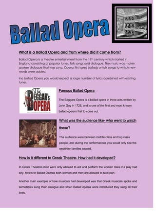 4733925-514350<br />What is a Ballad Opera and from where did it come from?<br />Ballad Opera is a theatre entertainment from the 18th century which started in England consisting of popular tunes, folk songs and dialogue. The music was mainly spoken dialogue that was sung. Operas first used ballads or folk songs to which new words were added.<br />Ina ballad Opera you would expect a large number of lyrics combined with existing tunes.<br />2857515875Famous Ballad Opera<br />-19050001094740The Beggars Opera is a ballad opera in three acts written by John Gay in 1728, and is one of the first and most known ballad opera’s first to come out.<br />What was the audience like- who went to watch these?<br />The audience were between middle class and top class people, and during the performances you would only see the wealthier families seated.<br />How is it different to Greek Theatre- How had it developed?<br />In Greek Theatres men were only allowed to act and perform the women roles if a play had any, however Ballad Operas both women and men are allowed to take part.<br />Another main example of how musicals had developed was that Greek musicals spoke and sometimes sung their dialogue and when Ballad operas were introduced they sang all their lines.<br />