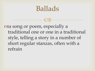 Ballads,[object Object],a song or poem, especially a traditional one or one in a traditional style, telling a story in a number of short regular stanzas, often with a refrain,[object Object]