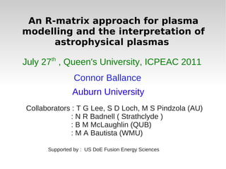 An R-matrix approach for plasma
modelling and the interpretation of
      astrophysical plasmas
       th
July 27 , Queen's University, ICPEAC 2011
                Connor Ballance
               Auburn University
Collaborators : T G Lee, S D Loch, M S Pindzola (AU)
             : N R Badnell ( Strathclyde )
             : B M McLaughlin (QUB)
             : M A Bautista (WMU)

      Supported by : US DoE Fusion Energy Sciences
 